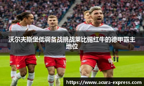 沃尔夫斯堡低调备战挑战莱比锡红牛的德甲霸主地位